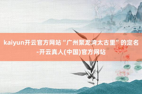 kaiyun开云官方网站“广州聚龙湾太古里”的定名-开云真人(中国)官方网站