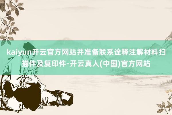 kaiyun开云官方网站并准备联系诠释注解材料扫描件及复印件-开云真人(中国)官方网站