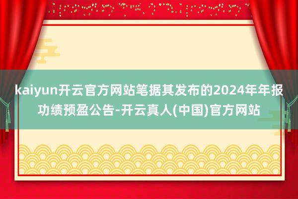 kaiyun开云官方网站笔据其发布的2024年年报功绩预盈公告-开云真人(中国)官方网站