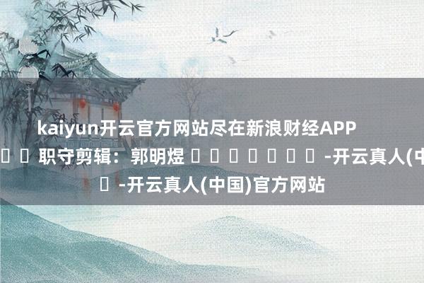 kaiyun开云官方网站尽在新浪财经APP            						职守剪辑：郭明煜 							-开云真人(中国)官方网站