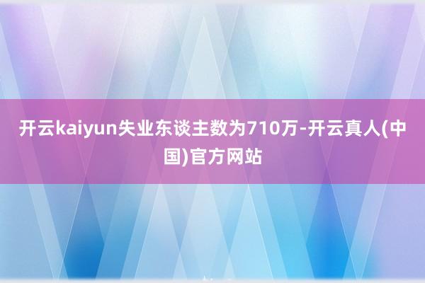开云kaiyun失业东谈主数为710万-开云真人(中国)官方网站