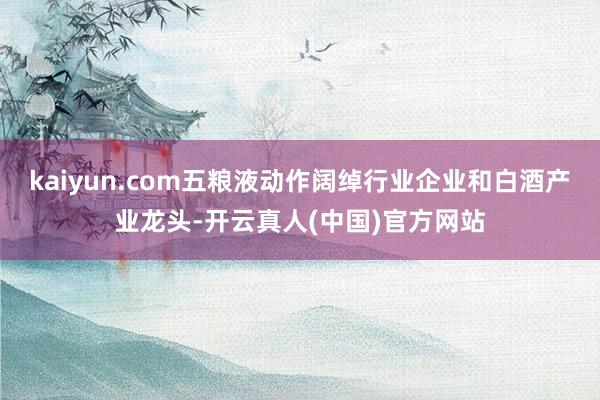 kaiyun.com五粮液动作阔绰行业企业和白酒产业龙头-开云真人(中国)官方网站