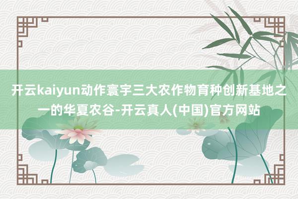 开云kaiyun动作寰宇三大农作物育种创新基地之一的华夏农谷-开云真人(中国)官方网站