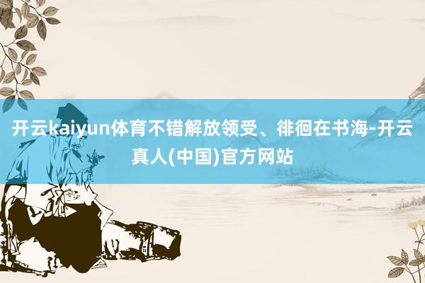 开云kaiyun体育不错解放领受、徘徊在书海-开云真人(中国)官方网站