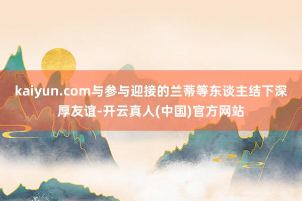 kaiyun.com与参与迎接的兰蒂等东谈主结下深厚友谊-开云真人(中国)官方网站