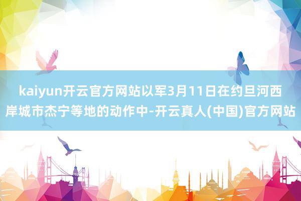 kaiyun开云官方网站以军3月11日在约旦河西岸城市杰宁等地的动作中-开云真人(中国)官方网站