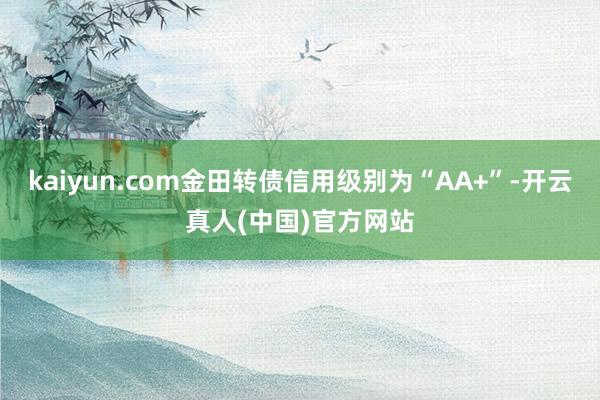 kaiyun.com金田转债信用级别为“AA+”-开云真人(中国)官方网站