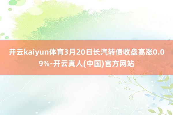 开云kaiyun体育3月20日长汽转债收盘高涨0.09%-开云真人(中国)官方网站