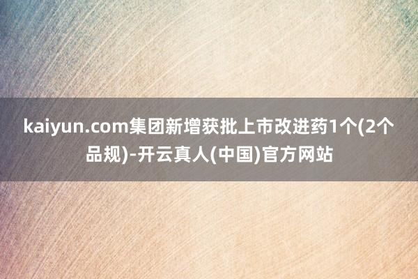 kaiyun.com集团新增获批上市改进药1个(2个品规)-开云真人(中国)官方网站
