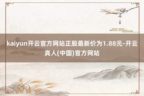 kaiyun开云官方网站正股最新价为1.88元-开云真人(中国)官方网站
