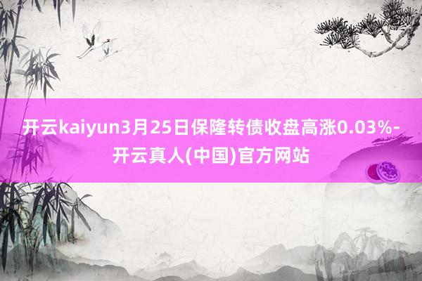 开云kaiyun3月25日保隆转债收盘高涨0.03%-开云真人(中国)官方网站