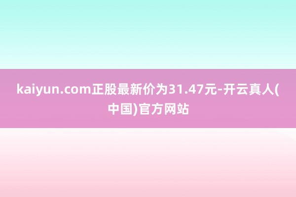 kaiyun.com正股最新价为31.47元-开云真人(中国)官方网站