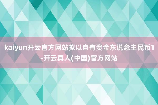 kaiyun开云官方网站拟以自有资金东说念主民币1-开云真人(中国)官方网站