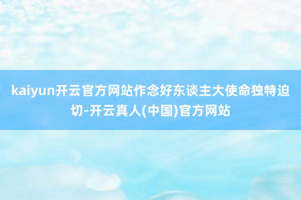 kaiyun开云官方网站作念好东谈主大使命独特迫切-开云真人(中国)官方网站