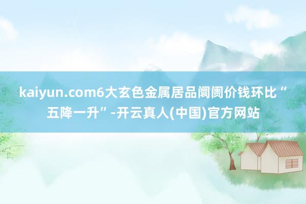 kaiyun.com6大玄色金属居品阛阓价钱环比“五降一升”-开云真人(中国)官方网站