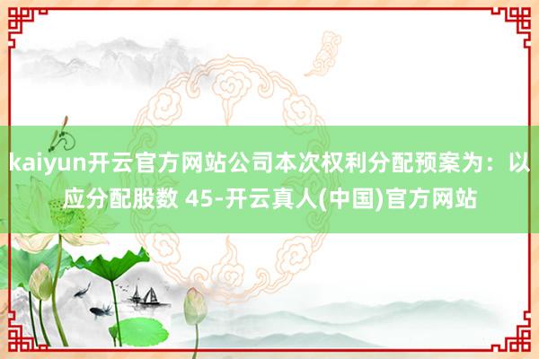 kaiyun开云官方网站公司本次权利分配预案为：以应分配股数 45-开云真人(中国)官方网站