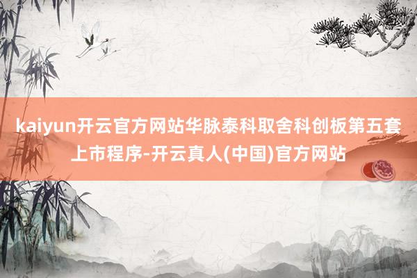 kaiyun开云官方网站华脉泰科取舍科创板第五套上市程序-开云真人(中国)官方网站