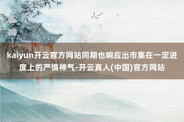 kaiyun开云官方网站同期也响应出市集在一定进度上的严慎神气-开云真人(中国)官方网站