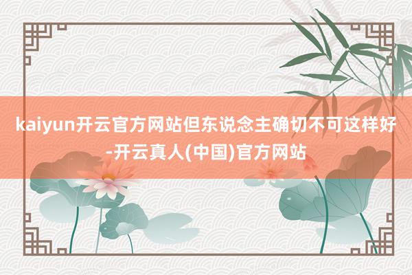 kaiyun开云官方网站但东说念主确切不可这样好-开云真人(中国)官方网站