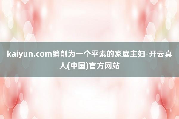kaiyun.com编削为一个平素的家庭主妇-开云真人(中国)官方网站