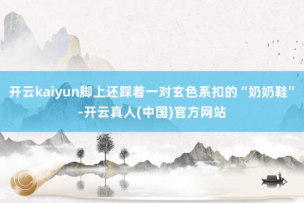 开云kaiyun脚上还踩着一对玄色系扣的“奶奶鞋”-开云真人(中国)官方网站