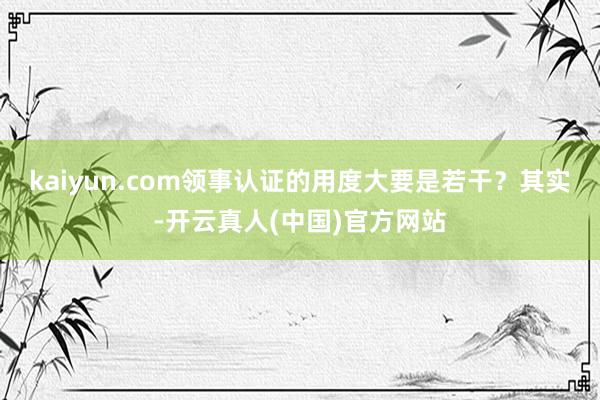 kaiyun.com领事认证的用度大要是若干？其实-开云真人(中国)官方网站