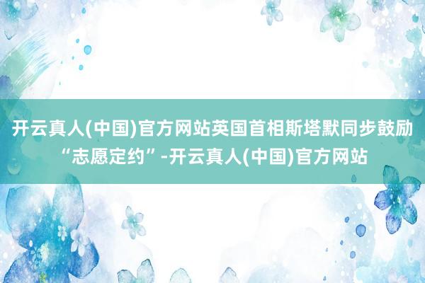 开云真人(中国)官方网站英国首相斯塔默同步鼓励“志愿定约”-开云真人(中国)官方网站