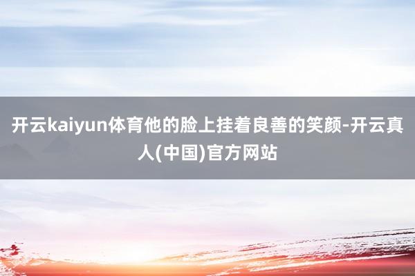 开云kaiyun体育他的脸上挂着良善的笑颜-开云真人(中国)官方网站