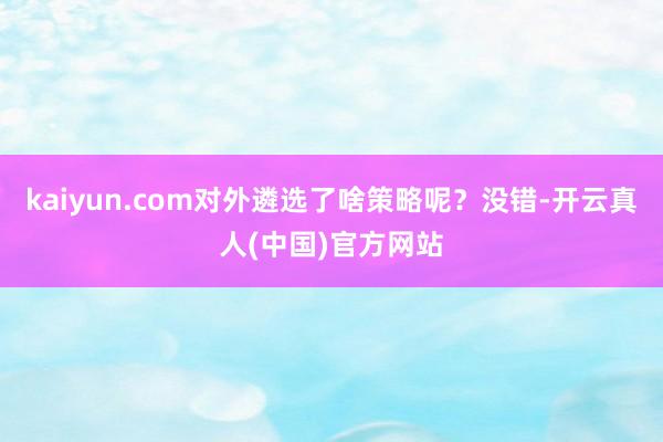 kaiyun.com对外遴选了啥策略呢？没错-开云真人(中国)官方网站