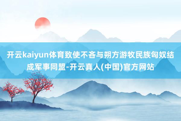 开云kaiyun体育致使不吝与朔方游牧民族匈奴结成军事同盟-开云真人(中国)官方网站