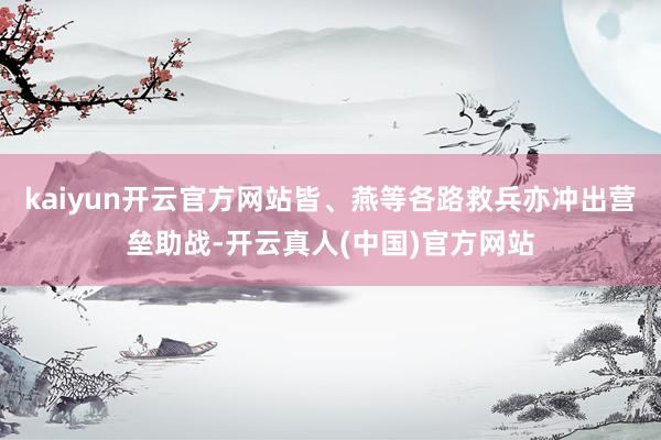 kaiyun开云官方网站皆、燕等各路救兵亦冲出营垒助战-开云真人(中国)官方网站