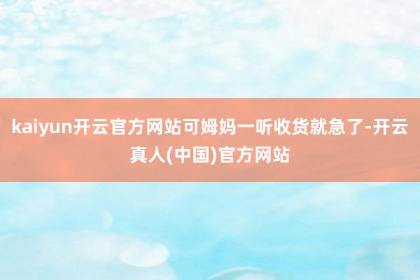 kaiyun开云官方网站可姆妈一听收货就急了-开云真人(中国)官方网站