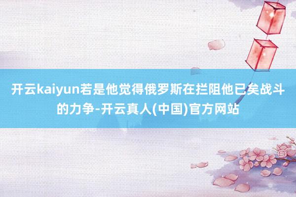 开云kaiyun若是他觉得俄罗斯在拦阻他已矣战斗的力争-开云真人(中国)官方网站