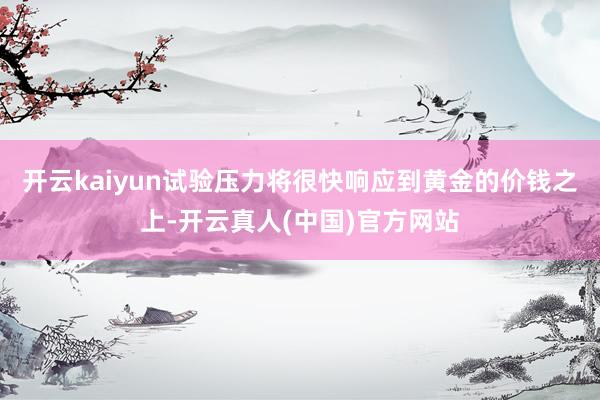开云kaiyun试验压力将很快响应到黄金的价钱之上-开云真人(中国)官方网站