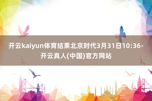 开云kaiyun体育结果北京时代3月31日10:36-开云真人(中国)官方网站