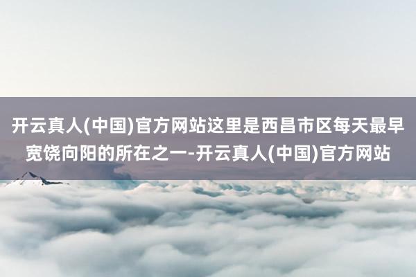 开云真人(中国)官方网站这里是西昌市区每天最早宽饶向阳的所在之一-开云真人(中国)官方网站