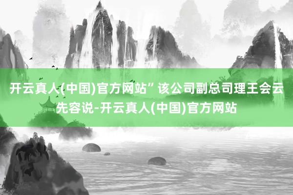 开云真人(中国)官方网站”该公司副总司理王会云先容说-开云真人(中国)官方网站
