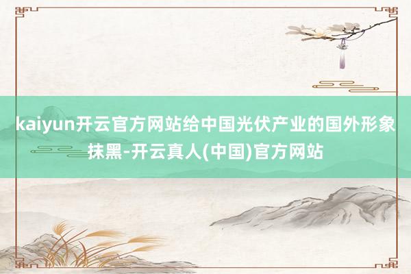 kaiyun开云官方网站给中国光伏产业的国外形象抹黑-开云真人(中国)官方网站