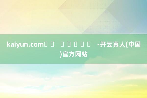 kaiyun.com		  					  -开云真人(中国)官方网站