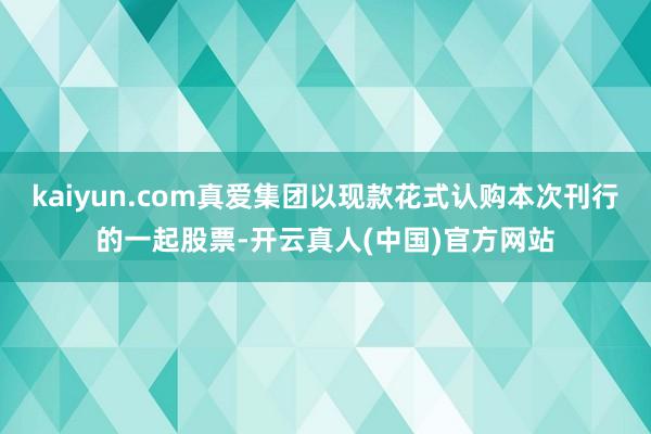 kaiyun.com真爱集团以现款花式认购本次刊行的一起股票-开云真人(中国)官方网站