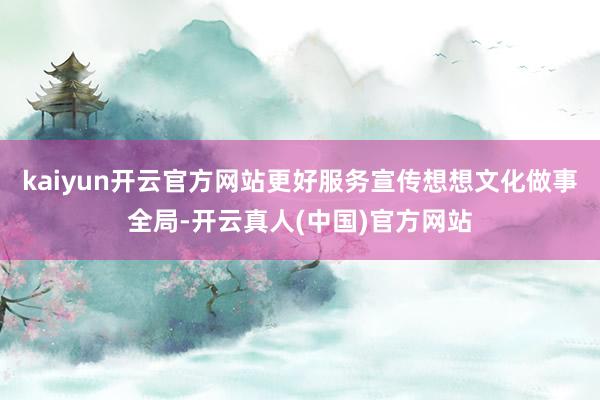kaiyun开云官方网站更好服务宣传想想文化做事全局-开云真人(中国)官方网站