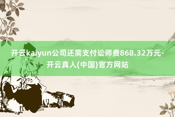 开云kaiyun公司还需支付讼师费868.32万元-开云真人(中国)官方网站