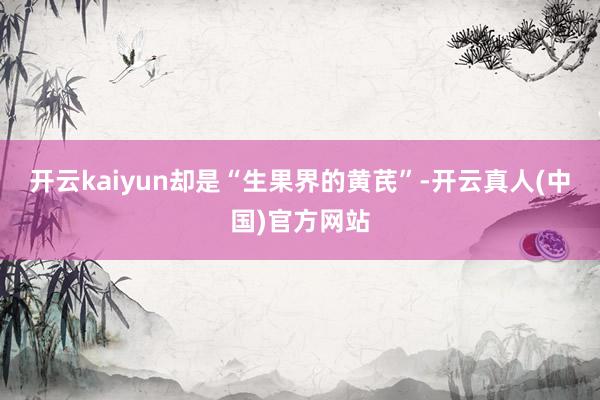 开云kaiyun却是“生果界的黄芪”-开云真人(中国)官方网站