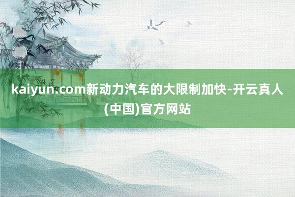 kaiyun.com新动力汽车的大限制加快-开云真人(中国)官方网站