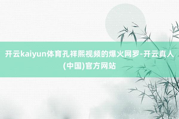 开云kaiyun体育孔祥熙视频的爆火网罗-开云真人(中国)官方网站
