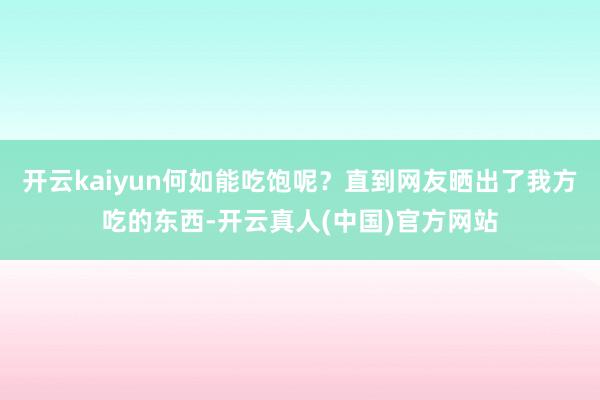 开云kaiyun何如能吃饱呢？直到网友晒出了我方吃的东西-开云真人(中国)官方网站