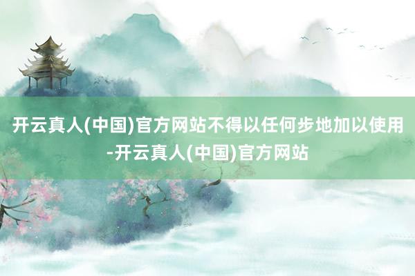 开云真人(中国)官方网站不得以任何步地加以使用-开云真人(中国)官方网站