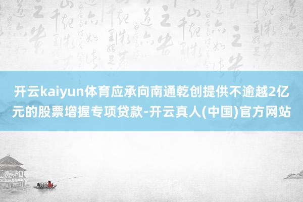 开云kaiyun体育应承向南通乾创提供不逾越2亿元的股票增握专项贷款-开云真人(中国)官方网站