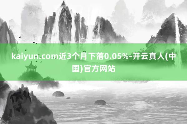 kaiyun.com近3个月下落0.05%-开云真人(中国)官方网站