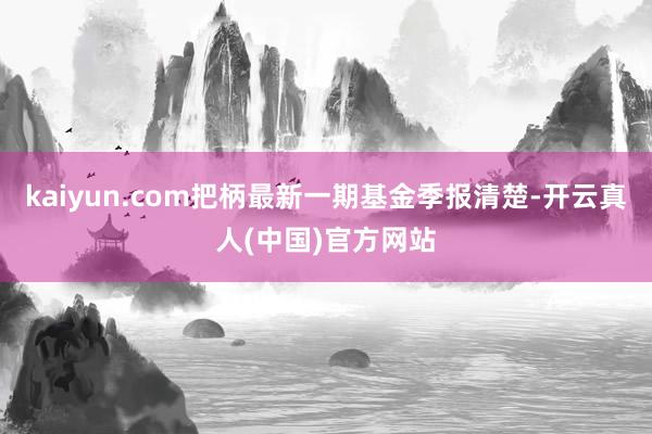 kaiyun.com把柄最新一期基金季报清楚-开云真人(中国)官方网站